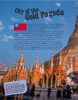 Yangon is the largest city in Myanmar and the country’s
business center. It is located near the Yangon River. In
the past the city was known as Rangoon and the
country was called Burma.
At one time Yangon and the rest of Myanmar were controlled by Great
Britain. The center of the city, known as the Cantonment, was planned by
the British. It is laid out in a system of blocks. Each block is divided by
streets running north to south and east to west. As Yangon’s population
increased, new settlements were built around the Cantonment.
If you visit Yangon, you’ll find many interesting places to see. The
most famous building is the Shwe Dagon Pagoda. It is a great Buddhist
temple on a hill. The pagoda is a solid brick structure that is covered with
gold. It has been a place of pilgrimage for many centuries. Yangon also
has many other important shrines, including the World Peace Pagoda.
DID YOU KNOW?
The city’s name in the English language
was changed from Rangoon to Yangon in
1989. Yangon is closer to the way that
the name is said in Burmese, the most
widely spoken language in Myanmar.
City of the
Gold Pagoda
 