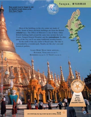 Y a n g o n , M Y A N M A R
Most of the buildings in the city center are made of
bricks. Some of these old brick buildings are from the British
colonial days. The Office of Ministers is one of them. Other
British buildings built around the same time include the Law
Courts, Yangon General Hospital, and the customhouse. In other
parts of the city you’ll see many traditional wooden houses.
To the north of the city center is Royal Lake. The lake is
surrounded by a wooded park. Nearby are the city’s zoo and
botanical gardens.
LEARN MORE! READ THESE ARTICLES…
BANGKOK, THAILAND (VOLUME 7)
BUDDHISM (VOLUME 5) • U THANT (VOLUME 4)
Answer:Yangonisalsothenameoftheriverthatpassesnear
thecity.
★
Yangon
Yangon
shares
its name
with what
geographic feature?
SEA
RCH LI
GHT
Many people travel to Yangon to visit
the Buddhist temple known as the
Shwe Dagon Pagoda.
© Christophe Loviny/Corbis
31
 