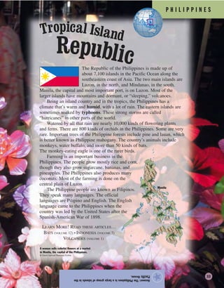 P H I L I P P I N E S
Answer:ThePhilippinesisalargegroupofislandsinthe
PacificOcean.
★
The Republic of the Philippines is made up of
about 7,100 islands in the Pacific Ocean along the
southeastern coast of Asia. The two main islands are
Luzon, in the north, and Mindanao, in the south.
Manila, the capital and most important port, is on Luzon. Most of the
larger islands have mountains and dormant, or “sleeping,” volcanoes.
Being an island country and in the tropics, the Philippines has a
climate that’s warm and humid, with a lot of rain. The eastern islands are
sometimes soaked by typhoons. These strong storms are called
“hurricanes” in other parts of the world.
Watered by all that rain are nearly 10,000 kinds of flowering plants
and ferns. There are 800 kinds of orchids in the Philippines. Some are very
rare. Important trees of the Philippine forests include pine and lauan, which
is better known as Philippine mahogany. The country’s animals include
monkeys, water buffalo, and more than 50 kinds of bats.
The monkey-eating eagle is one of the rarer birds.
Farming is an important business in the
Philippines. The people grow mostly rice and corn,
though they also grow sugarcane, bananas, and
pineapples. The Philippines also produces many
coconuts. Most of the farming is done on the
central plain of Luzon.
The Philippine people are known as Filipinos.
They speak many languages. The official
languages are Pilipino and English. The English
language came to the Philippines when the
country was led by the United States after the
Spanish-American War of 1898.
LEARN MORE! READ THESE ARTICLES…
BATS (VOLUME 12) • INDONESIA (VOLUME 7)
VOLCANOES (VOLUME 1)
A woman sells colorful flowers at a market
in Manila, the capital of the Philippines.
© David Samuel Robbins/Corbis
Manila
Republic
Tropical Island
33
 