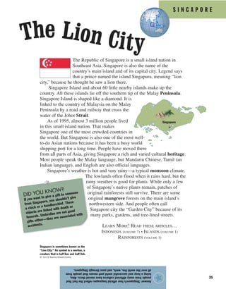 S I N G A P O R E
35
The Republic of Singapore is a small island nation in
Southeast Asia. Singapore is also the name of the
country’s main island and of its capital city. Legend says
that a prince named the island Singapura, meaning “lion
city,” because he thought he saw a lion there.
Singapore Island and about 60 little nearby islands make up the
country. All these islands lie off the southern tip of the Malay Peninsula.
Singapore Island is shaped like a diamond. It is
linked to the country of Malaysia on the Malay
Peninsula by a road and railway that cross the
water of the Johor Strait.
As of 1995, almost 3 million people lived
in this small island nation. That makes
Singapore one of the most crowded countries in
the world. But Singapore is also one of the most well-
to-do Asian nations because it has been a busy world
shipping port for a long time. People have moved there
from all parts of Asia, giving Singapore a rich and varied cultural heritage.
Most people speak the Malay language, but Mandarin Chinese, Tamil (an
Indian language), and English are also official languages.
Singapore’s weather is hot and very rainy—a typical monsoon climate.
The lowlands often flood when it rains hard, but the
rainy weather is good for plants. While only a few
of Singapore’s native plants remain, patches of
original rainforests still survive. There are some
original mangrove forests on the main island’s
northwestern side. And people often call
Singapore city the “Garden City” because of its
many parks, gardens, and tree-lined streets.
Answer:Singapore’sfourofficiallanguagesreflectthefactthat
peoplefrommanydifferentcultureshavemovedthere.Also,
beingabusyandsuccessfulworldportmeansthatpeoplefrom
allovertheworldlive,work,andpassthroughSingapore.
★
Singapore
The Lion City
Singapore is sometimes known as the
“Lion City.” Its symbol is a merlion, a
creature that is half lion and half fish.
© Earl & Nazima Kowall/Corbis
DID YOU KNOW?
If you want to give a gift to someone
from Singapore, you shouldn’t give
a clock or a handkerchief. These
objects are linked with death or
funerals. Umbrellas are not good
gifts either—they are associated with
accidents.
LEARN MORE! READ THESE ARTICLES…
INDONESIA (VOLUME 7) • ISLANDS (VOLUME 1)
RAINFORESTS (VOLUME 1)
 