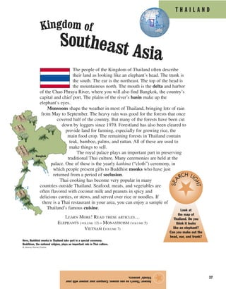 37
The people of the Kingdom of Thailand often describe
their land as looking like an elephant’s head. The trunk is
the south. The ear is the northeast. The top of the head is
the mountainous north. The mouth is the delta and harbor
of the Chao Phraya River, where you will also find Bangkok, the country’s
capital and chief port. The plains of the river’s basin make up the
elephant’s eyes.
Monsoons shape the weather in most of Thailand, bringing lots of rain
from May to September. The heavy rain was good for the forests that once
covered half of the country. But many of the forests have been cut
down by loggers since 1970. Forestland has also been cleared to
provide land for farming, especially for growing rice, the
main food crop. The remaining forests in Thailand contain
teak, bamboo, palms, and rattan. All of these are used to
make things to sell.
The royal palace plays an important part in preserving
traditional Thai culture. Many ceremonies are held at the
palace. One of these is the yearly kathina (“cloth”) ceremony, in
which people present gifts to Buddhist monks who have just
returned from a period of seclusion.
Thai cooking has become very popular in many
countries outside Thailand. Seafood, meats, and vegetables are
often flavored with coconut milk and peanuts in spicy and
delicious curries, or stews, and served over rice or noodles. If
there is a Thai restaurant in your area, you can enjoy a sample of
Thailand’s famous cuisine.
Answer:There’snooneanswer.Compareyouranswerwithyour
friends’answers.
★
Kingdom of
Southeast Asia
T H A I L A N D
Here, Buddhist monks in Thailand take part in a special ceremony.
Buddhism, the national religion, plays an important role in Thai culture.
© Jeremy Horner/Corbis
Bangkok
Look at
the map of
Thailand. Do you
think it looks
like an elephant?
Can you make out the
head, ear, and trunk?
SEA RCH LI
GHT
LEARN MORE! READ THESE ARTICLES…
ELEPHANTS (VOLUME 12) • MONASTICISM (VOLUME 5)
VIETNAM (VOLUME 7)
 