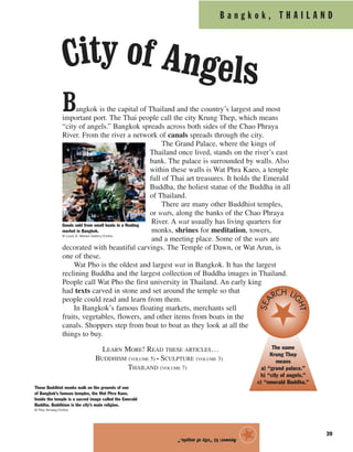 B a n g k o k , T H A I L A N D
39
Bangkok is the capital of Thailand and the country’s largest and most
important port. The Thai people call the city Krung Thep, which means
“city of angels.” Bangkok spreads across both sides of the Chao Phraya
River. From the river a network of canals spreads through the city.
The Grand Palace, where the kings of
Thailand once lived, stands on the river’s east
bank. The palace is surrounded by walls. Also
within these walls is Wat Phra Kaeo, a temple
full of Thai art treasures. It holds the Emerald
Buddha, the holiest statue of the Buddha in all
of Thailand.
There are many other Buddhist temples,
or wats, along the banks of the Chao Phraya
River. A wat usually has living quarters for
monks, shrines for meditation, towers,
and a meeting place. Some of the wats are
decorated with beautiful carvings. The Temple of Dawn, or Wat Arun, is
one of these.
Wat Pho is the oldest and largest wat in Bangkok. It has the largest
reclining Buddha and the largest collection of Buddha images in Thailand.
People call Wat Pho the first university in Thailand. An early king
had texts carved in stone and set around the temple so that
people could read and learn from them.
In Bangkok’s famous floating markets, merchants sell
fruits, vegetables, flowers, and other items from boats in the
canals. Shoppers step from boat to boat as they look at all the
things to buy.
LEARN MORE! READ THESE ARTICLES…
BUDDHISM (VOLUME 5) • SCULPTURE (VOLUME 3)
THAILAND (VOLUME 7)
Answer:b)“cityofangels.”
★
Goods sold from small boats in a floating
market in Bangkok.
© Louis K. Meisel Gallery/Corbis
The name
Krung Thep
means
a) “grand palace.”
b) “city of angels.”
c) “emerald Buddha.”
SEA
RCH LIGHT
These Buddhist monks walk on the grounds of one
of Bangkok’s famous temples, the Wat Phra Kaeo.
Inside the temple is a sacred image called the Emerald
Buddha. Buddhism is the city’s main religion.
© Paul Almasy/Corbis
City of Angels
 