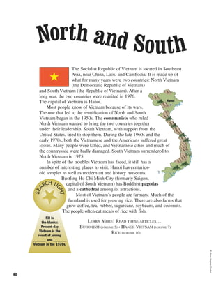 ©SteveRaymer/Corbis
40
The Socialist Republic of Vietnam is located in Southeast
Asia, near China, Laos, and Cambodia. It is made up of
what for many years were two countries: North Vietnam
(the Democratic Republic of Vietnam)
and South Vietnam (the Republic of Vietnam). After a
long war, the two countries were reunited in 1976.
The capital of Vietnam is Hanoi.
Most people know of Vietnam because of its wars.
The one that led to the reunification of North and South
Vietnam began in the 1950s. The communists who ruled
North Vietnam wanted to bring the two countries together
under their leadership. South Vietnam, with support from the
United States, tried to stop them. During the late 1960s and the
early 1970s, both the Vietnamese and the Americans suffered great
losses. Many people were killed, and Vietnamese cities and much of
the countryside were badly damaged. South Vietnam surrendered to
North Vietnam in 1975.
In spite of the troubles Vietnam has faced, it still has a
number of interesting places to visit. Hanoi has centuries-
old temples as well as modern art and history museums.
Bustling Ho Chi Minh City (formerly Saigon,
capital of South Vietnam) has Buddhist pagodas
and a cathedral among its attractions.
Most of Vietnam’s people are farmers. Much of the
farmland is used for growing rice. There are also farms that
grow coffee, tea, rubber, sugarcane, soybeans, and coconuts.
The people often eat meals of rice with fish.
LEARN MORE! READ THESE ARTICLES…
BUDDHISM (VOLUME 5) • HANOI, VIETNAM (VOLUME 7)
RICE (VOLUME 10)
Hanoi
Fill in
the blanks:
Present-day
Vietnam is the
result of joining
_______ and _______
Vietnam in the 1970s.
SEA
RCH LI
GHT
North and South
 