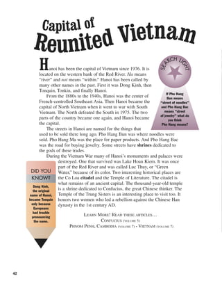 42
Hanoi has been the capital of Vietnam since 1976. It is
located on the western bank of the Red River. Ha means
“river” and noi means “within.” Hanoi has been called by
many other names in the past. First it was Dong Kinh, then
Tonquin, Tonkin, and finally Hanoi.
From the 1880s to the 1940s, Hanoi was the center of
French-controlled Southeast Asia. Then Hanoi became the
capital of North Vietnam when it went to war with South
Vietnam. The North defeated the South in 1975. The two
parts of the country became one again, and Hanoi became
the capital.
The streets in Hanoi are named for the things that
used to be sold there long ago. Pho Hang Bun was where noodles were
sold. Pho Hang Ma was the place for paper products. And Pho Hang Bac
was the road for buying jewelry. Some streets have shrines dedicated to
the gods of these trades.
During the Vietnam War many of Hanoi’s monuments and palaces were
destroyed. One that survived was Lake Hoan Kiem. It was once
part of the Red River and was called Luc Thuy, or “Green
Water,” because of its color. Two interesting historical places are
the Co Loa citadel and the Temple of Literature. The citadel is
what remains of an ancient capital. The thousand-year-old temple
is a shrine dedicated to Confucius, the great Chinese thinker. The
Temple of the Trung Sisters is an interesting place to visit too. It
honors two women who led a rebellion against the Chinese Han
dynasty in the 1st century AD.
LEARN MORE! READ THESE ARTICLES…
CONFUCIUS (VOLUME 5)
PHNOM PENH, CAMBODIA (VOLUME 7) • VIETNAM (VOLUME 7)
Dong Kinh,
the original
name of Hanoi,
became Tonquin
only because
Europeans
had trouble
pronouncing
the name.
DID YOU
KNOW?
If Pho Hang
Bun means
“street of noodles”
and Pho Hang Bac
means “street
of jewelry” what do
you think
Pho Hang means?
SEA
RCH LI
GHT
Capital of
Reunited Vietnam
 
