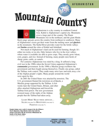 A F G H A N I S T A N
45
Afghanistan is a dry country in southern Central
Asia. Kabul is Afghanistan’s capital city. Mountains
cover a large part of the country. The Pamir
Mountains rise in the northeast, and the giant Hindu
Kush range spreads across the country from northeast to southwest. Many
of Afghanistan’s rivers get their water from the melting snow and glaciers
in the mountains. The Kabul River provides water for the fertile valleys
and basins around the cities of Kabul and Jalalabad.
Not much of Afghanistan’s land can be used for farming, though. It’s
either too rocky or too dry. Only farmers who live in the river valleys
where water is available are able to grow crops. They mostly grow wheat,
corn, grapes, and rice. Instead of farming, many people raise herds of
sheep, goats, cattle, or camels.
For centuries Afghanistan was ruled by a king. It suffered a long
civil war in the 1980s when the Soviet Union supported Afghanistan’s
communist government. In the 1990s a Muslim group overthrew the
government and then fought among themselves. Finally one group, called
the Taliban, took control. They made many strict laws and took away a lot
of the Afghan people’s rights. Many people around the world
were upset by this.
In 2001 the United States was attacked by terrorists. The
U.S. government blamed the terrorism on al-Qaeda, a
Muslim group supported by the Taliban. A few
weeks later the United States, Britain, and other
allies attacked Afghanistan and forced the
Taliban from power. The new government
restored many of the rights of the Afghan
people that the Taliban had taken away.
LEARN MORE! READ THESE ARTICLES…
ISLAM (VOLUME 5) • MOUNTAINS (VOLUME 1)
PAKISTAN (VOLUME 7)
Answer:-blaKu=Kabul
-niHudshuK=HinduKush
-tinamouns=mountains
★
Complex designs cover a wall of a mosque in the city of Mazar-e
Sharif, Afghanistan. Many Muslims believe that inside the
mosque is the tomb of Ali, the son-in-law of Muhammad, the
founder of the Islamic religion.
© Charles & Josette Lenars/Corbis
Kabul
Mountain Country
 