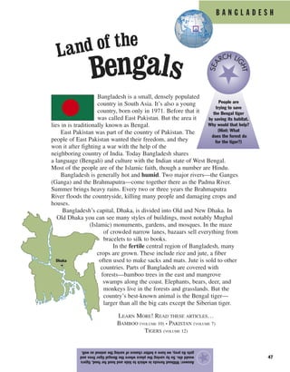 B A N G L A D E S H
47
Bangladesh is a small, densely populated
country in South Asia. It’s also a young
country, born only in 1971. Before that it
was called East Pakistan. But the area it
lies in is traditionally known as Bengal.
East Pakistan was part of the country of Pakistan. The
people of East Pakistan wanted their freedom, and they
won it after fighting a war with the help of the
neighboring country of India. Today Bangladesh shares
a language (Bengali) and culture with the Indian state of West Bengal.
Most of the people are of the Islamic faith, though a number are Hindu.
Bangladesh is generally hot and humid. Two major rivers—the Ganges
(Ganga) and the Brahmaputra—come together there as the Padma River.
Summer brings heavy rains. Every two or three years the Brahmaputra
River floods the countryside, killing many people and damaging crops and
houses.
Bangladesh’s capital, Dhaka, is divided into Old and New Dhaka. In
Old Dhaka you can see many styles of buildings, most notably Mughal
(Islamic) monuments, gardens, and mosques. In the maze
of crowded narrow lanes, bazaars sell everything from
bracelets to silk to books.
In the fertile central region of Bangladesh, many
crops are grown. These include rice and jute, a fiber
often used to make sacks and mats. Jute is sold to other
countries. Parts of Bangladesh are covered with
forests—bamboo trees in the east and mangrove
swamps along the coast. Elephants, bears, deer, and
monkeys live in the forests and grasslands. But the
country’s best-known animal is the Bengal tiger—
larger than all the big cats except the Siberian tiger.
Answer:Withoutforestsinwhichtohideandhuntforfood,tigers
woulddie.SobysavingtheplacewheretheBengaltigerlivesand
getsitsprey,wehaveabetterchanceofsavingtheanimalaswell.
★
People are
trying to save
the Bengal tiger
by saving its habitat.
Why would that help?
(Hint: What
does the forest do
for the tiger?)
SEA
RCH LI
GHT
Land of the
Bengals
Dhaka
LEARN MORE! READ THESE ARTICLES…
BAMBOO (VOLUME 10) • PAKISTAN (VOLUME 7)
TIGERS (VOLUME 12)
 