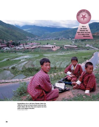 48
Fill in
the blank:
Thimphu sits
high above sea level
in a valley of the
_______ Mountains.
SEA
RCH LI
GHT
Schoolchildren sit on a hill above Thimphu. Before the
1960s the city had no formal schools except ones that
taught religion. But since then great progress has been
made in non-religious education.
© Karan Kapoor/Corbis
 