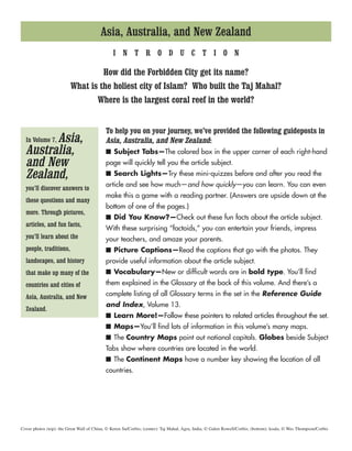 Asia, Australia, and New Zealand
In Volume 7, Asia,
Australia,
and New
Zealand,
you’ll discover answers to
these questions and many
more. Through pictures,
articles, and fun facts,
you’ll learn about the
people, traditions,
landscapes, and history
that make up many of the
countries and cities of
Asia, Australia, and New
Zealand.
I N T R O D U C T I O N
How did the Forbidden City get its name?
What is the holiest city of Islam? Who built the Taj Mahal?
Where is the largest coral reef in the world?
To help you on your journey, we’ve provided the following guideposts in
Asia, Australia, and New Zealand:
■ Subject Tabs—The colored box in the upper corner of each right-hand
page will quickly tell you the article subject.
■ Search Lights—Try these mini-quizzes before and after you read the
article and see how much—and how quickly—you can learn. You can even
make this a game with a reading partner. (Answers are upside down at the
bottom of one of the pages.)
■ Did You Know?—Check out these fun facts about the article subject.
With these surprising “factoids,” you can entertain your friends, impress
your teachers, and amaze your parents.
■ Picture Captions—Read the captions that go with the photos. They
provide useful information about the article subject.
■ Vocabulary—New or difficult words are in bold type. You’ll find
them explained in the Glossary at the back of this volume. And there’s a
complete listing of all Glossary terms in the set in the Reference Guide
and Index, Volume 13.
■ Learn More!—Follow these pointers to related articles throughout the set.
■ Maps—You’ll find lots of information in this volume’s many maps.
■ The Country Maps point out national capitals. Globes beside Subject
Tabs show where countries are located in the world.
■ The Continent Maps have a number key showing the location of all
countries.
Cover photos (top): the Great Wall of China, © Keren Su/Corbis; (center): Taj Mahal, Agra, India, © Galen Rowell/Corbis; (bottom): koala, © Wes Thompson/Corbis
 