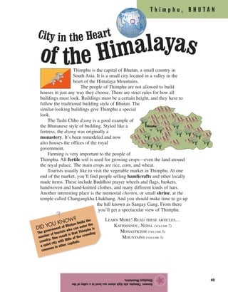 T h i m p h u , B H U T A N
49
Thimphu is the capital of Bhutan, a small country in
South Asia. It is a small city located in a valley in the
heart of the Himalaya Mountains.
The people of Thimphu are not allowed to build
houses in just any way they choose. There are strict rules for how all
buildings must look. Buildings must be a certain height, and they have to
follow the traditional building style of Bhutan. The
similar-looking buildings give Thimphu a special
look.
The Tashi Chho dzong is a good example of
the Bhutanese style of building. Styled like a
fortress, the dzong was originally a
monastery. It’s been remodeled and now
also houses the offices of the royal
government.
Farming is very important to the people of
Thimphu. All fertile soil is used for growing crops—even the land around
the royal palace. The main crops are rice, corn, and wheat.
Tourists usually like to visit the vegetable market in Thimphu. At one
end of the market, you’ll find people selling handicrafts and other locally
made items. These include Buddhist prayer wheels and flags, baskets,
handwoven and hand-knitted clothes, and many different kinds of hats.
Another interesting place is the memorial chorten, or small shrine, at the
temple called Changangkha Lhakhang. And you should make time to go up
the hill known as Sangay Gang. From there
you’ll get a spectacular view of Thimphu.
Answer:Thimphusitshighabovesealevelinavalleyofthe
HimalayaMountains.
★
DID YOU KNOW?
The government of Bhutan limits the
number of tourists who can enter the
country. One result is that Thimphu is
a quiet city with little of the crowding
common in other capitals.
City in the Heart
of the Himalayas
Thimphu
LEARN MORE! READ THESE ARTICLES…
KATHMANDU, NEPAL (VOLUME 7)
MONASTICISM (VOLUME 5)
MOUNTAINS (VOLUME 1)
 