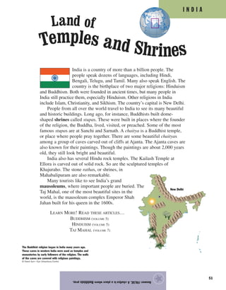 I N D I A
51
India is a country of more than a billion people. The
people speak dozens of languages, including Hindi,
Bengali, Telugu, and Tamil. Many also speak English. The
country is the birthplace of two major religions: Hinduism
and Buddhism. Both were founded in ancient times, but many people in
India still practice them, especially Hinduism. Other religions in India
include Islam, Christianity, and Sikhism. The country’s capital is New Delhi.
People from all over the world travel to India to see its many beautiful
and historic buildings. Long ago, for instance, Buddhists built dome-
shaped shrines called stupas. These were built in places where the founder
of the religion, the Buddha, lived, visited, or preached. Some of the most
famous stupas are at Sanchi and Sarnath. A chaitya is a Buddhist temple,
or place where people pray together. There are some beautiful chaityas
among a group of caves carved out of cliffs at Ajanta. The Ajanta caves are
also known for their paintings. Though the paintings are about 2,000 years
old, they still look bright and beautiful.
India also has several Hindu rock temples. The Kailash Temple at
Ellora is carved out of solid rock. So are the sculptured temples of
Khajuraho. The stone rathas, or shrines, in
Mahabalipuram are also remarkable.
Many tourists like to see India’s grand
mausoleums, where important people are buried. The
Taj Mahal, one of the most beautiful sites in the
world, is the mausoleum complex Emperor Shah
Jahan built for his queen in the 1600s.
LEARN MORE! READ THESE ARTICLES…
BUDDHISM (VOLUME 5)
HINDUISM (VOLUME 5)
TAJ MAHAL (VOLUME 7)
Answer:FALSE.AchaityaisaplacewhereBuddhistspray.
★
The Buddhist religion began in India many years ago.
These caves in western India were used as temples and
monasteries by early followers of the religion. The walls
of the caves are covered with religious paintings.
© David Gurr—Eye Ubiquitous/Corbis
Temples and Shrines
Land of
New Delhi
 