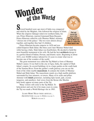 52
Several hundred years ago most of India was conquered
and ruled by the Mughals, who followed the religion of Islam.
When the emperor Jahangir ruled over northern India, his
son, Prince Khurram, married Arjumand Banu Baygam.
Prince Khurram called his wife Mumtaz Mahal, meaning
“chosen one of the palace.” The two were almost always
together, and together they had 14 children.
Prince Khurram became emperor in 1628 and was
called Emperor Shah Jahan. But three years later Mumtaz Mahal died
while having a baby. Shah Jahan was heartbroken. He decided to build the
most beautiful monument to his wife. He had the best architects design it
in a perfect blend of Indian, Persian, and Islamic styles. Beginning in about
1632, over 20,000 workers labored for 22 years to create what was to
become one of the wonders of the world.
The great monument was called the Taj Mahal (a form of Mumtaz
Mahal’s name). It was built in the city of Agra, India, the capital of Shah
Jahan’s empire. Its several buildings sit in a large garden on the south bank
of the Yamuna River. From the garden’s south gateway you can see the
front of the white marble mausoleum. It contains the tombs of Mumtaz
Mahal and Shah Jahan. The mausoleum stands on a high marble platform
surrounded by four minarets, or towers. Many of its walls and pillars
shimmer with inlaid gemstones, including lapis lazuli, jade, crystal,
turquoise, and amethyst. And verses from the Koran (the Muslim
holy book) appear on many parts of the Taj.
Many visitors still come to the Taj Mahal. To
help protect and care for it for many years to come,
the Taj was made a World Heritage site in 1983.
LEARN MORE! READ THESE ARTICLES…
ARCHITECTURE (VOLUME 3) • INDIA (VOLUME 7)
KORAN (VOLUME 5)
Find and
correct the
error in the
following sentence:
The Taj Mahal was
built as a palace for
Shah Jahan’s wife.
SEA
RCH LI
GHT
DID YOU KNOW?
According to tradition, Shah Jahan
planned to have a tomb built for
himself across the river from the Taj
Mahal, with a bridge connecting the
two. But he was removed from power
and imprisoned by his son before his
plan could be carried out.
Wonder
of the World
 