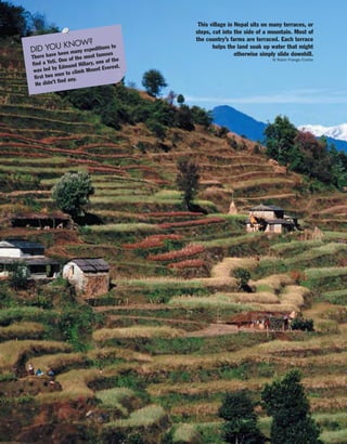 DID YOU KNOW?
There have been many expeditions to
find a Yeti. One of the most famous
was led by Edmund Hillary, one of the
first two men to climb Mount Everest.
He didn’t find any.
This village in Nepal sits on many terraces, or
steps, cut into the side of a mountain. Most of
the country’s farms are terraced. Each terrace
helps the land soak up water that might
otherwise simply slide downhill.
© Robin Prange/Corbis
 