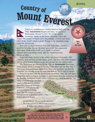 N E P A L
Answer:TherehasbeennoproofthattheYetiexists—nophotos,
films,orlivingexamples.Ontheotherhand,mostanimalsthat
are“discovered”byscientistsareknownforalongtimebythe
localpeople.SomelocalpeopleclaimtohaveseenaYeti.
★
Nepal is a mountainous country between India and the
Tibet Autonomous Region of China. Its capital is
Kathmandu. Mount Everest, the world’s tallest
mountain, stands on the border between China and
Nepal. The people of Nepal call it Sagarmatha. Everest and many
other of the world’s highest peaks belong to the mountain range
called the Himalayas.
Rain falls in Nepal between June and September, which is
good for farming. Among the crops grown are rice, sugarcane,
and wheat. Most of the fields are in steps, or terraces.
Farmers also raise sheep, cattle, and the longhaired oxen
known as yaks.
Nepal has many forests in the valleys and lower mountains. The
country’s wild animals include sheep, goats, and deer. The snow leopard
and the great Indian rhinoceros are also present but are seldom seen.
The Himalayas are famous for the Yeti, or Abominable Snowman.
Some people point to strange footprints in the snow and say that only a
monstrous Yeti could have made them. But most scientists say that the
footprints are actually made by bears and that the Yeti is only a legend.
Even if you don’t see the Abominable Snowman, there are still many
interesting sights in Nepal. Lumbini is said to have been the birthplace of
the Buddha, a religious leader whose followers are called Buddhists. The
valley of Kathmandu also has
nearly 2,500 ancient temples
and other places of worship.
Followers of Hinduism, the
ancient religion of India,
think that the temple of Lord
Pashupatinath, a guardian spirit, is the
holiest place in Nepal.
Does
the
Yeti exist?
SEA
RCH LI
GHT
Kathmandu
Mount Everest
Country of
55
LEARN MORE! READ THESE ARTICLES…
BUDDHA (VOLUME 5) • HINDUISM (VOLUME 5)
KATHMANDU, NEPAL (VOLUME 7)
 