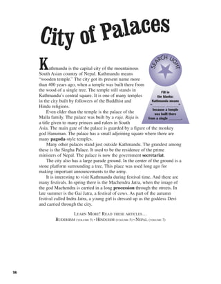 56
Kathmandu is the capital city of the mountainous
South Asian country of Nepal. Kathmandu means
“wooden temple.” The city got its present name more
than 400 years ago, when a temple was built there from
the wood of a single tree. The temple still stands in
Kathmandu’s central square. It is one of many temples
in the city built by followers of the Buddhist and
Hindu religions.
Even older than the temple is the palace of the
Malla family. The palace was built by a raja. Raja is
a title given to many princes and rulers in South
Asia. The main gate of the palace is guarded by a figure of the monkey
god Hanuman. The palace has a small adjoining square where there are
many pagoda-style temples.
Many other palaces stand just outside Kathmandu. The grandest among
these is the Singha Palace. It used to be the residence of the prime
ministers of Nepal. The palace is now the government secretariat.
The city also has a large parade ground. In the center of the ground is a
stone platform surrounding a tree. This place was used long ago for
making important announcements to the army.
It is interesting to visit Kathmandu during festival time. And there are
many festivals. In spring there is the Machendra Jatra, when the image of
the god Machendra is carried in a long procession through the streets. In
late summer is the Gai Jatra, a festival of cows. As part of the autumn
festival called Indra Jatra, a young girl is dressed up as the goddess Devi
and carried through the city.
LEARN MORE! READ THESE ARTICLES…
BUDDHISM (VOLUME 5) • HINDUISM (VOLUME 5) • NEPAL (VOLUME 7)
Fill in
the blanks:
Kathmandu means
“_______ _______”
because a temple
was built there
from a single _______.
SEA
RCH LI
GHT
City of Palaces
 