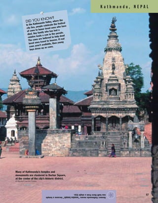 K a t h m a n d u , N E P A L
57
Answer:Kathmandumeans“woodentemple”becauseatemple
wasbuilttherefromasingletree.
★
Many of Kathmandu’s temples and
monuments are clustered in Durbar Square,
at the center of the city’s historic district.
© Macduff Everton/Corbis
DID YOU KNOW?
In the Kathmandu Valley, where the
city lies, people celebrate the festival
of cows to honor loved ones who have
died. Any family who has lost a
relative leads a cow in the parade.
The cows are believed to help dead
loved ones travel to heaven. If real
cows aren’t available, then young
boys dress up as cows.
 