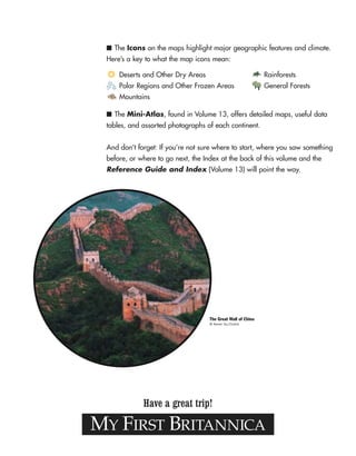 MY FIRST BRITANNICA
Have a great trip!
■ The Icons on the maps highlight major geographic features and climate.
Here’s a key to what the map icons mean:
■ The Mini-Atlas, found in Volume 13, offers detailed maps, useful data
tables, and assorted photographs of each continent.
And don’t forget: If you’re not sure where to start, where you saw something
before, or where to go next, the Index at the back of this volume and the
Reference Guide and Index (Volume 13) will point the way.
Deserts and Other Dry Areas
Polar Regions and Other Frozen Areas
Mountains
Rainforests
General Forests
The Great Wall of China
© Keren Su/Corbis
 