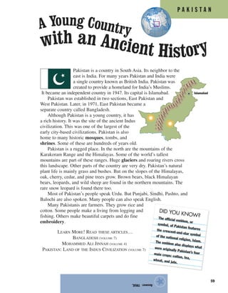 Islamabad
P A K I S T A N
59
Pakistan is a country in South Asia. Its neighbor to the
east is India. For many years Pakistan and India were
a single country known as British India. Pakistan was
created to provide a homeland for India’s Muslims.
It became an independent country in 1947. Its capital is Islamabad.
Pakistan was established in two sections, East Pakistan and
West Pakistan. Later, in 1971, East Pakistan became a
separate country called Bangladesh.
Although Pakistan is a young country, it has
a rich history. It was the site of the ancient Indus
civilization. This was one of the largest of the
early city-based civilizations. Pakistan is also
home to many historic mosques, tombs, and
shrines. Some of these are hundreds of years old.
Pakistan is a rugged place. In the north are the mountains of the
Karakoram Range and the Himalayas. Some of the world’s tallest
mountains are part of these ranges. Huge glaciers and roaring rivers cross
this landscape. Other parts of the country are very dry. Pakistan’s natural
plant life is mainly grass and bushes. But on the slopes of the Himalayas,
oak, cherry, cedar, and pine trees grow. Brown bears, black Himalayan
bears, leopards, and wild sheep are found in the northern mountains. The
rare snow leopard is found there too.
Most of Pakistan’s people speak Urdu. But Punjabi, Sindhi, Pashto, and
Balochi are also spoken. Many people can also speak English.
Many Pakistanis are farmers. They grow rice and
cotton. Some people make a living from logging and
fishing. Others make beautiful carpets and do fine
embroidery.
LEARN MORE! READ THESE ARTICLES…
BANGLADESH (VOLUME 7)
MOHAMMED ALI JINNAH (VOLUME 4)
PAKISTAN: LAND OF THE INDUS CIVILIZATION (VOLUME 7)
Answer:TRUE.
★
DID YOU KNOW?The official emblem, or
symbol, of Pakistan featuresthe crescent-and-star symbolof the national religion, Islam.The emblem also displays whatwere originally Pakistan’s fourmain crops: cotton, tea,wheat, and jute.
with an Ancient History
A Young Country
 