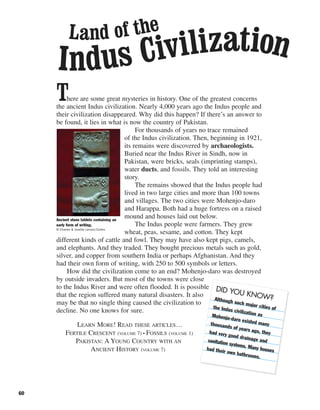 60
There are some great mysteries in history. One of the greatest concerns
the ancient Indus civilization. Nearly 4,000 years ago the Indus people and
their civilization disappeared. Why did this happen? If there’s an answer to
be found, it lies in what is now the country of Pakistan.
For thousands of years no trace remained
of the Indus civilization. Then, beginning in 1921,
its remains were discovered by archaeologists.
Buried near the Indus River in Sindh, now in
Pakistan, were bricks, seals (imprinting stamps),
water ducts, and fossils. They told an interesting
story.
The remains showed that the Indus people had
lived in two large cities and more than 100 towns
and villages. The two cities were Mohenjo-daro
and Harappa. Both had a huge fortress on a raised
mound and houses laid out below.
The Indus people were farmers. They grew
wheat, peas, sesame, and cotton. They kept
different kinds of cattle and fowl. They may have also kept pigs, camels,
and elephants. And they traded. They bought precious metals such as gold,
silver, and copper from southern India or perhaps Afghanistan. And they
had their own form of writing, with 250 to 500 symbols or letters.
How did the civilization come to an end? Mohenjo-daro was destroyed
by outside invaders. But most of the towns were close
to the Indus River and were often flooded. It is possible
that the region suffered many natural disasters. It also
may be that no single thing caused the civilization to
decline. No one knows for sure.
LEARN MORE! READ THESE ARTICLES…
FERTILE CRESCENT (VOLUME 7) • FOSSILS (VOLUME 1)
PAKISTAN: A YOUNG COUNTRY WITH AN
ANCIENT HISTORY (VOLUME 7)
Ancient stone tablets containing an
early form of writing.
© Charles & Josette Lenars/Corbis
Land of the
Indus Civilization
DID YOU KNOW?Although such major cities ofthe Indus civilization asMohenjo-daro existed manythousands of years ago, theyhad very good drainage andsanitation systems. Many houseshad their own bathrooms.
 