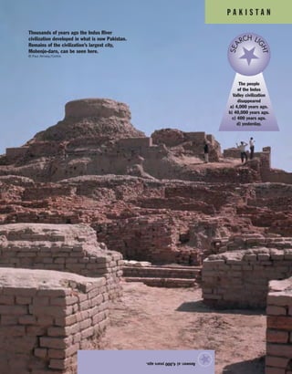 P A K I S T A N
Answer:a)4,000yearsago.
★
The people
of the Indus
Valley civilization
disappeared
a) 4,000 years ago.
b) 40,000 years ago.
c) 400 years ago.
d) yesterday.
SEA
RCH LI
GHT
Thousands of years ago the Indus River
civilization developed in what is now Pakistan.
Remains of the civilization’s largest city,
Mohenjo-daro, can be seen here.
© Paul Almasy/Corbis
 