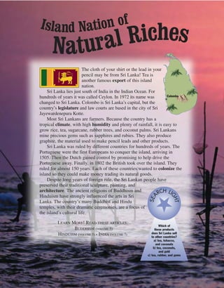 The cloth of your shirt or the lead in your
pencil may be from Sri Lanka! Tea is
another famous export of this island
nation.
Sri Lanka lies just south of India in the Indian Ocean. For
hundreds of years it was called Ceylon. In 1972 its name was
changed to Sri Lanka. Colombo is Sri Lanka’s capital, but the
country’s legislature and law courts are based in the city of Sri
Jayewardenepura Kotte.
Most Sri Lankans are farmers. Because the country has a
tropical climate, with high humidity and plenty of rainfall, it is easy to
grow rice, tea, sugarcane, rubber trees, and coconut palms. Sri Lankans
mine precious gems such as sapphires and rubies. They also produce
graphite, the material used to make pencil leads and other products.
Sri Lanka was ruled by different countries for hundreds of years. The
Portuguese were the first Europeans to conquer the island, arriving in
1505. Then the Dutch gained control by promising to help drive the
Portuguese away. Finally, in 1802 the British took over the island. They
ruled for almost 150 years. Each of these countries wanted to colonize the
island so they could make money trading its natural goods.
Despite long years of foreign rule, the Sri Lankan people have
preserved their traditional sculpture, painting, and
architecture. The ancient religions of Buddhism and
Hinduism have strongly influenced the arts in Sri
Lanka. The country’s many Buddhist and Hindu
temples, with their dramatic ceremonies, are a focus of
the island’s cultural life.
LEARN MORE! READ THESE ARTICLES…
BUDDHISM (VOLUME 5)
HINDUISM (VOLUME 5) • INDIA (VOLUME 7)
Colombo
Which of
these products
does Sri Lanka sell
to other countries?
a) tea, tobacco,
and coconuts
b) tea, coconuts,
and gold
c) tea, rubber, and gems
SEA
RCH LI
GHT
Island Nation of
Natural Riches
 