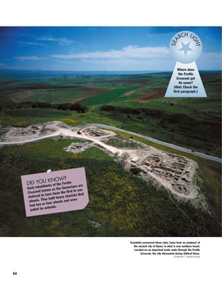 64
Where does
the Fertile
Crescent get
its name?
(Hint: Check the
first paragraph.)
SEA
RCH LI
GHT
DID YOU KNOW?
Early inhabitants of the Fertile
Crescent known as the Sumerians are
believed to have been the first to use
wheels. They built heavy chariots that
had two or four wheels and were
pulled by animals.
Scientists uncovered these ruins (seen from an airplane) of
the ancient city of Hazor, in what is now northern Israel.
Located on an important trade route through the Fertile
Crescent, the city blossomed during biblical times.
© Richard T. Nowitz/Corbis
 