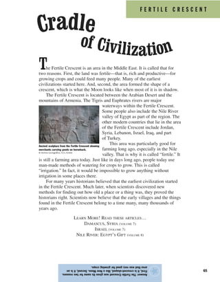 F E R T I L E C R E S C E N T
65
The Fertile Crescent is an area in the Middle East. It is called that for
two reasons. First, the land was fertile—that is, rich and productive—for
growing crops and could feed many people. Many of the earliest
civilizations started here. And, second, the area formed the shape of a
crescent, which is what the Moon looks like when most of it is in shadow.
The Fertile Crescent is located between the Arabian Desert and the
mountains of Armenia. The Tigris and Euphrates rivers are major
waterways within the Fertile Crescent.
Some people also include the Nile River
valley of Egypt as part of the region. The
other modern countries that lie in the area
of the Fertile Crescent include Jordan,
Syria, Lebanon, Israel, Iraq, and part
of Turkey.
This area was particularly good for
farming long ago, especially in the Nile
valley. That is why it is called “fertile.” It
is still a farming area today. Just like in days long ago, people today use
man-made methods of watering for crops to grow. This is called
“irrigation.” In fact, it would be impossible to grow anything without
irrigation in some places there.
For many years historians believed that the earliest civilization started
in the Fertile Crescent. Much later, when scientists discovered new
methods for finding out how old a place or a thing was, they proved the
historians right. Scientists now believe that the early villages and the things
found in the Fertile Crescent belong to a time many, many thousands of
years ago.
LEARN MORE! READ THESE ARTICLES…
DAMASCUS, SYRIA (VOLUME 7)
ISRAEL (VOLUME 7)
NILE RIVER: EGYPT’S GIFT (VOLUME 8)
Answer:TheFertileCrescentwasgivenitsnamefortworeasons.
First,itiscrescent-shaped,likeaNewMoon.Second,itisan
areathatwasverygoodforgrowingcrops.
★
Ancient sculpture from the Fertile Crescent showing
merchants carrying goods on horseback.
© Archivo Iconografico, S.A./Corbis
of Civilization
Cradle
 