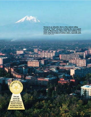 Yerevan is an attractive city in a fine natural setting
framed by “dead” volcanoes, including the snow-capped
peaks of Mount Ararat. Many of the city’s buildings were
made using local stone of various colors, especially pink.
© Dean Conger/Corbis
Find and
correct the
error in the
following sentence:
Yerevan is famous
for being one of the
world’s largest cities.
SEA
RCH LI
GHT
 
