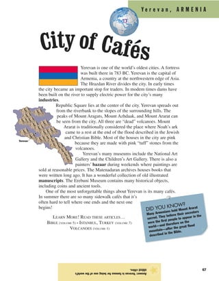 Y e r e v a n , A R M E N I A
67
Yerevan is one of the world’s oldest cities. A fortress
was built there in 783 BC. Yerevan is the capital of
Armenia, a country at the northwestern edge of Asia.
The Hrazdan River divides the city. In early times
the city became an important stop for traders. In modern times dams have
been built on the river to supply electric power for the city’s many
industries.
Republic Square lies at the center of the city. Yerevan spreads out
from the riverbank to the slopes of the surrounding hills. The
peaks of Mount Aragats, Mount Azhdaak, and Mount Ararat can
be seen from the city. All three are “dead” volcanoes. Mount
Ararat is traditionally considered the place where Noah’s ark
came to a rest at the end of the flood described in the Jewish
and Christian Bible. Most of the houses in the city are pink
because they are made with pink “tuff” stones from the
volcanoes.
Yerevan’s many museums include the National Art
Gallery and the Children’s Art Gallery. There is also a
painters’ bazaar during weekends where paintings are
sold at reasonable prices. The Matenadaran archives houses books that
were written long ago. It has a wonderful collection of old illustrated
manuscripts. The Erebuni Museum contains many historical objects,
including coins and ancient tools.
One of the most unforgettable things about Yerevan is its many cafés.
In summer there are so many sidewalk cafés that it’s
often hard to tell where one ends and the next one
begins!
LEARN MORE! READ THESE ARTICLES…
BIBLE (VOLUME 5) • ISTANBUL, TURKEY (VOLUME 7)
VOLCANOES (VOLUME 1)
Answer:Yerevanisfamousforbeingoneoftheworld’s
oldestcities.
★
City of Cafés
Yerevan
DID YOU KNOW?
Many Armenians hold Mount Ararat
sacred. They believe their ancestors
were the first people to appear in the
world—and therefore on the
mountain—after the great flood
described in the Bible.
 