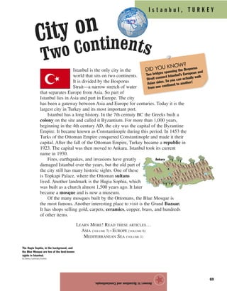 I s t a n b u l , T U R K E Y
69
Istanbul is the only city in the
world that sits on two continents.
It is divided by the Bosporus
Strait—a narrow stretch of water
that separates Europe from Asia. So part of
Istanbul lies in Asia and part in Europe. The city
has been a gateway between Asia and Europe for centuries. Today it is the
largest city in Turkey and its most important port.
Istanbul has a long history. In the 7th century BC the Greeks built a
colony on the site and called it Byzantium. For more than 1,000 years,
beginning in the 4th century AD, the city was the capital of the Byzantine
Empire. It became known as Constantinople during this period. In 1453 the
Turks of the Ottoman Empire conquered Constantinople and made it their
capital. After the fall of the Ottoman Empire, Turkey became a republic in
1923. The capital was then moved to Ankara. Istanbul took its current
name in 1930.
Fires, earthquakes, and invasions have greatly
damaged Istanbul over the years, but the old part of
the city still has many historic sights. One of these
is Topkapi Palace, where the Ottoman sultans
lived. Another landmark is the Hagia Sophia, which
was built as a church almost 1,500 years ago. It later
became a mosque and is now a museum.
Of the many mosques built by the Ottomans, the Blue Mosque is
the most famous. Another interesting place to visit is the Grand Bazaar.
It has shops selling gold, carpets, ceramics, copper, brass, and hundreds
of other items.
LEARN MORE! READ THESE ARTICLES…
ASIA (VOLUME 7) • EUROPE (VOLUME 6)
MEDITERRANEAN SEA (VOLUME 1)
Answer:b)ByzantiumandConstantinople.
★Ankara
The Hagia Sophia, in the background, and
the Blue Mosque are two of the best-known
sights in Istanbul.
© Danny Lehman/Corbis
DID YOU KNOW?
Two bridges spanning the Bosporus
Strait connect Istanbul’s European and
Asian sides. So you can actually walk
from one continent to another!
City on
Two Continents
 