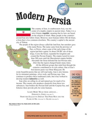 I R A N
71
The country of Iran, in southwestern Asia, was the
center of a mighty empire in ancient times. Today it is a
strict Islamic republic, meaning that its laws are based
on the religion of Islam. Many people in the countries
around Iran also follow Islam. However, most Iranians follow Shi‘ah Islam,
a form that is less common elsewhere. The country’s capital is the ancient
city of Tehran.
The people of the region always called the land Iran, but outsiders gave
it the name Persia. The name came from the province of
Pars, or Persis, where some of the early kings of the
region had their capital. In about 550 BC one of those
kings, Cyrus the Great, expanded his kingdom and
created the Persian Empire. The empire lasted for more
than 200 years until the Macedonian empire-builder
Alexander the Great defeated the last Persian ruler.
After that the region changed hands many times.
All the different groups that ruled Iran through the
centuries contributed to its rich culture. One of Iran’s
best-known poets was Omar Khayyam. He
wrote beautiful poems that are still read today. Iran is also famous
for its miniature paintings, silver work, and Persian rugs. Iran
continues to produce these traditional crafts, but it has worked to
develop modern industries as well.
Iran relies on selling its oil and natural gas for much of its
income. The country also produces chemicals from those two
substances. Iran borders the Persian Gulf and the Caspian Sea, and
fisheries there provide jobs for some Iranians.
LEARN MORE! READ THESE ARTICLES…
DAMASCUS, SYRIA (VOLUME 7)
FROM THE KALILAH WA DIMNAH: THE POOR MAN AND THE
FLASK OF OIL (VOLUME 5) • ISLAM (VOLUME 5)
Answer:IranwasoncethecenterofthemightyPersianEmpire.
★
Modern Persia
Tehran
Shop windows in Tehran, Iran, display jewelry and other goods.
© Shepard Sherbell/Corbis
The religion of
Zoroastrianism
was founded in
Iran by a man
named
Zoroaster, or
Zarathushtra,
more than 2,500
years ago.
DID YOU
KNOW?
 