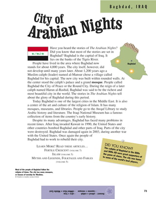 B a g h d a d , I R A Q
73
Have you heard the stories of The Arabian Nights?
Did you know that most of the stories are set in
Baghdad? Baghdad is the capital of Iraq. It
lies on the banks of the Tigris River.
People have lived in the area where Baghdad now
stands for about 4,000 years. The city itself, however, did
not develop until many years later. About 1,200 years ago a
Muslim caliph (leader) named al-Mansur chose a village called
Baghdad for his capital. The new city was built within rounded walls. At
the center stood the caliph’s palace and a grand mosque. People called
Baghdad the City of Peace or the Round City. During the reign of a later
caliph named Harun al-Rashid, Baghdad was said to be the richest and
most beautiful city in the world. The stories in The Arabian Nights tell
about the glory of Baghdad during this period.
Today Baghdad is one of the largest cities in the Middle East. It is also
a center of the art and culture of the religion of Islam. It has many
mosques, museums, and libraries. People go to the Awqaf Library to study
Arabic history and literature. The Iraqi National Museum has a famous
collection of items from the country’s early history.
Despite its many advantages, Baghdad has faced many problems in
recent times. After Iraq invaded Kuwait in 1990, the United States and
other countries bombed Baghdad and other parts of Iraq. Parts of the city
were destroyed. Baghdad was damaged again in 2003, during another war
with the United States. Once again the people of
Baghdad had to work to rebuild their city.
LEARN MORE! READ THESE ARTICLES…
FERTILE CRESCENT (VOLUME 7)
ISLAM (VOLUME 5)
MYTHS AND LEGENDS, FOLKTALES AND FABLES
(VOLUME 5)
Answer:-phical=caliph-qIra=Iraq
-squome=mosque-diMledtEas=MiddleEast
★
Most of the people of Baghdad follow the
religion of Islam. The city has many mosques,
or houses of worship for Muslims.
© Charles & Josette Lenars/Corbis
DID YOU KNOW?The caliphs of Baghdad in the 800s
and 900s AD were great supporters of
the game of chess. The city was home
to some of the world’s best players.
City of
Arabian Nights
Baghdad
 