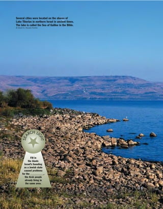Fill in
the blank:
Israel’s founding
as a Jewish state
caused problems
for the __________,
the Arab people
already living in
the same area.
SEA
RCH LI
GHT
Several cities were located on the shores of
Lake Tiberias in northern Israel in ancient times.
The lake is called the Sea of Galilee in the Bible.
© David G. Houser/Corbis
 