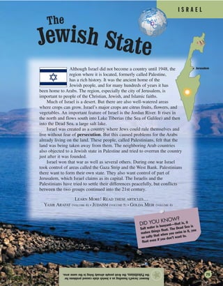 I S R A E L
Answer:Israel’sfoundingasaJewishstatecausedproblemsfor
thePalestinians,theArabpeoplealreadylivinginthesamearea.
★
Although Israel did not become a country until 1948, the
region where it is located, formerly called Palestine,
has a rich history. It was the ancient home of the
Jewish people, and for many hundreds of years it has
been home to Arabs. The region, especially the city of Jerusalem, is
important to people of the Christian, Jewish, and Islamic faiths.
Much of Israel is a desert. But there are also well-watered areas
where crops can grow. Israel’s major crops are citrus fruits, flowers, and
vegetables. An important feature of Israel is the Jordan River. It rises in
the north and flows south into Lake Tiberias (the Sea of Galilee) and then
into the Dead Sea, a large salt lake.
Israel was created as a country where Jews could rule themselves and
live without fear of persecution. But this caused problems for the Arabs
already living on the land. These people, called Palestinians, felt that the
land was being taken away from them. The neighboring Arab countries
also objected to a Jewish state in Palestine and tried to overrun the country
just after it was founded.
Israel won that war as well as several others. During one war Israel
took control of areas called the Gaza Strip and the West Bank. Palestinians
there want to form their own state. They also want control of part of
Jerusalem, which Israel claims as its capital. The Israelis and the
Palestinians have tried to settle their differences peacefully, but conflicts
between the two groups continued into the 21st century.
LEARN MORE! READ THESE ARTICLES…
YASIR ARAFAT (VOLUME 4) • JUDAISM (VOLUME 5) • GOLDA MEIR (VOLUME 4)
Jerusalem
DID YOU KNOW?
Salt water is buoyant—that is, it
makes things float. The Dead Sea is
so salty that when you swim in it, you
float even if you don’t want to.
Jewish State
The
75
 