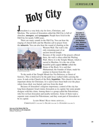 77
Answer:c)Islam,Christianity,andJudaism
★
J E R U S A L E M
Jerusalem is a very holy city for Jews, Christians, and
Muslims. The section of Jerusalem called the Old City is full of
churches, mosques, and synagogues. People have lived in the
Old City for nearly 5,000 years.
There are many sounds in the Old City. You can hear the
ringing of church bells and the Muslim call to prayer from
the minarets. You can also hear the sound of chanting at the
Western Wall. The wall is the
only remaining part of an
ancient Jewish temple.
Because of the sound of the prayers offered
there, the wall is often called the Wailing
Wall. Above it is the Temple Mount, which is
sacred to Muslims. It is the site of the
beautiful gold-capped shrine called the
Dome of the Rock. It is said that
Muhammad, the founder of Islam, made his
journey to heaven from this site.
To the north of the Temple Mount lies Via Dolorosa, or Street of
Sorrows. This is believed to be the path Jesus walked while carrying the
cross. It ends at the Church of the Holy Sepulchre. This church is the most
important shrine for Christians. It is said to have been built over the place
where Jesus died, was buried, and rose from the dead.
Because of Jerusalem’s religious importance, control of the city has
long been disputed. Israel claims Jerusalem as its capital, but some people
disagree with this claim. Among them is a group called the Palestinians,
who live in East Jerusalem and nearby territories. Some of them want a
separate state created for Palestinians, and they want part of Jerusalem to
be its capital.
LEARN MORE! READ THESE ARTICLES…
CHRISTIANITY (VOLUME 5) • ISLAM (VOLUME 5) • JUDAISM (VOLUME 5)
The Church of the Holy Sepulchre.
© Michael Nicholson/Corbis
Jerusalem is
holy to which
three religions?
a) Islam, Buddhism,
and Hinduism
b) Islam, Hinduism,
and Judaism
c) Islam, Christianity,
and Judaism
SEA
RCH LI
GHT
Jews pray at the Western Wall. The
Dome of the Rock is in the background.
© Richard T. Nowitz/Corbis
Holy City
 