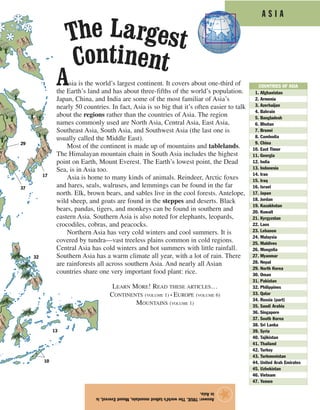 A S I A
Asia is the world’s largest continent. It covers about one-third of
the Earth’s land and has about three-fifths of the world’s population.
Japan, China, and India are some of the most familiar of Asia’s
nearly 50 countries. In fact, Asia is so big that it’s often easier to talk
about the regions rather than the countries of Asia. The region
names commonly used are North Asia, Central Asia, East Asia,
Southeast Asia, South Asia, and Southwest Asia (the last one is
usually called the Middle East).
Most of the continent is made up of mountains and tablelands.
The Himalayan mountain chain in South Asia includes the highest
point on Earth, Mount Everest. The Earth’s lowest point, the Dead
Sea, is in Asia too.
Asia is home to many kinds of animals. Reindeer, Arctic foxes
and hares, seals, walruses, and lemmings can be found in the far
north. Elk, brown bears, and sables live in the cool forests. Antelope,
wild sheep, and goats are found in the steppes and deserts. Black
bears, pandas, tigers, and monkeys can be found in southern and
eastern Asia. Southern Asia is also noted for elephants, leopards,
crocodiles, cobras, and peacocks.
Northern Asia has very cold winters and cool summers. It is
covered by tundra—vast treeless plains common in cold regions.
Central Asia has cold winters and hot summers with little rainfall.
Southern Asia has a warm climate all year, with a lot of rain. There
are rainforests all across southern Asia. And nearly all Asian
countries share one very important food plant: rice.
Answer:TRUE.Theworld’stallestmountain,MountEverest,is
inAsia.
★
The Largest
Continent
01. Afghanistan
02. Armenia
03. Azerbaijan
04. Bahrain
05. Bangladesh
06. Bhutan
07. Brunei
08. Cambodia
09. China
10. East Timor
11. Georgia
12. India
13. Indonesia
14. Iran
15. Iraq
16. Israel
17. Japan
18. Jordan
19. Kazakhstan
20. Kuwait
21. Kyrgyzstan
22. Laos
23. Lebanon
24. Malaysia
25. Maldives
26. Mongolia
27. Myanmar
28. Nepal
29. North Korea
30. Oman
31. Pakistan
32. Philippines
33. Qatar
34. Russia (part)
35. Saudi Arabia
36. Singapore
37. South Korea
38. Sri Lanka
39. Syria
40. Tajikistan
41. Thailand
42. Turkey
43. Turkmenistan
44. United Arab Emirates
45. Uzbekistan
46. Vietnam
47. Yemen
COUNTRIES OF ASIA
17
37
29
32
13
10
LEARN MORE! READ THESE ARTICLES…
CONTINENTS (VOLUME 1) • EUROPE (VOLUME 6)
MOUNTAINS (VOLUME 1)
 