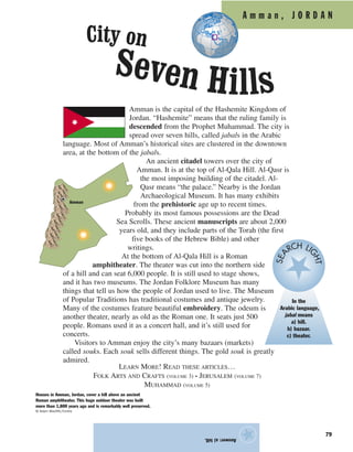 Answer:a)hill.
★
A m m a n , J O R D A N
Amman is the capital of the Hashemite Kingdom of
Jordan. “Hashemite” means that the ruling family is
descended from the Prophet Muhammad. The city is
spread over seven hills, called jabals in the Arabic
language. Most of Amman’s historical sites are clustered in the downtown
area, at the bottom of the jabals.
An ancient citadel towers over the city of
Amman. It is at the top of Al-Qala Hill. Al-Qasr is
the most imposing building of the citadel. Al-
Qasr means “the palace.” Nearby is the Jordan
Archaeological Museum. It has many exhibits
from the prehistoric age up to recent times.
Probably its most famous possessions are the Dead
Sea Scrolls. These ancient manuscripts are about 2,000
years old, and they include parts of the Torah (the first
five books of the Hebrew Bible) and other
writings.
At the bottom of Al-Qala Hill is a Roman
amphitheater. The theater was cut into the northern side
of a hill and can seat 6,000 people. It is still used to stage shows,
and it has two museums. The Jordan Folklore Museum has many
things that tell us how the people of Jordan used to live. The Museum
of Popular Traditions has traditional costumes and antique jewelry.
Many of the costumes feature beautiful embroidery. The odeum is
another theater, nearly as old as the Roman one. It seats just 500
people. Romans used it as a concert hall, and it’s still used for
concerts.
Visitors to Amman enjoy the city’s many bazaars (markets)
called souks. Each souk sells different things. The gold souk is greatly
admired.
LEARN MORE! READ THESE ARTICLES…
FOLK ARTS AND CRAFTS (VOLUME 3) • JERUSALEM (VOLUME 7)
MUHAMMAD (VOLUME 5)
Houses in Amman, Jordan, cover a hill above an ancient
Roman amphitheater. This huge outdoor theater was built
more than 1,800 years ago and is remarkably well preserved.
© Adam Woolfitt/Corbis
Amman
In the
Arabic language,
jabal means
a) hill.
b) bazaar.
c) theater.
SEA
RCH LI
GHT
79
City on
Seven Hills
 