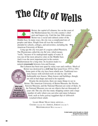80
Beirut, the capital of Lebanon, lies on the coast of
the Mediterranean Sea. It is the country’s chief
port and largest city. Until the late 20th century
Beirut was a social and cultural center of the
Middle East. In many ways, the city was a complicated mix of
peoples and ideas. People from all over the world have
attended its schools, colleges, and universities, including the
American University of Beirut.
Long ago the city was part of a region called Phoenicia.
The Phoenicians called the city Be’erot, which means
“wells,” because of its underground supply of water. It
was one of the most attractive cities in the Middle East.
And it was the most important port in the eastern
Mediterranean for a long time. Its location made it a
natural crossroads between Asia and Europe.
But Lebanon has been torn apart by many wars and conflicts. Much of
Beirut was destroyed in a civil war that lasted from 1975 to 1991.
Some parts of the city have been rebuilt now. Traditional two-
story houses with red-tiled roofs sit side by side with
fashionable new houses. Many houses and buildings, though,
are still in bad shape and need to be repaired.
Despite the destruction, there are many things to see in
Beirut. The American University of Beirut Museum, the Nicolas
Sursock Museum, and the National Museum are some of them. At
the National Museum you can see objects that are thousands of
years old. The city also has many shopping centers and a large
number of cafés where you can relax and enjoy Lebanese
food, such as baba ganouj (eggplant dip) or tabbouleh
(cracked-wheat salad).
LEARN MORE! READ THESE ARTICLES…
CEDARS (VOLUME 10) • AMMAN, JORDAN (VOLUME 7)
MEDITERRANEAN SEA (VOLUME 1)
What event
led to the
destruction of
large parts of the
city of Beirut in the
late 20th century?
SEA
RCH LI
GHT
The City of Wells
Beirut
A street vendor carries his goods on a bicycle
through the streets of Beirut.
D. Mace/Robert Harding Picture Library
 