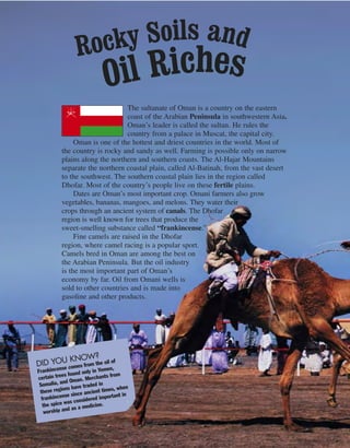 82
The sultanate of Oman is a country on the eastern
coast of the Arabian Peninsula in southwestern Asia.
Oman’s leader is called the sultan. He rules the
country from a palace in Muscat, the capital city.
Oman is one of the hottest and driest countries in the world. Most of
the country is rocky and sandy as well. Farming is possible only on narrow
plains along the northern and southern coasts. The Al-Hajar Mountains
separate the northern coastal plain, called Al-Batinah, from the vast desert
to the southwest. The southern coastal plain lies in the region called
Dhofar. Most of the country’s people live on these fertile plains.
Dates are Oman’s most important crop. Omani farmers also grow
vegetables, bananas, mangoes, and melons. They water their
crops through an ancient system of canals. The Dhofar
region is well known for trees that produce the
sweet-smelling substance called “frankincense.”
Fine camels are raised in the Dhofar
region, where camel racing is a popular sport.
Camels bred in Oman are among the best on
the Arabian Peninsula. But the oil industry
is the most important part of Oman’s
economy by far. Oil from Omani wells is
sold to other countries and is made into
gasoline and other products.
DID YOU KNOW?
Frankincense comes from the oil of
certain trees found only in Yemen,
Somalia, and Oman. Merchants from
these regions have traded in
frankincense since ancient times, when
the spice was considered important in
worship and as a medicine.
Rocky Soils and
Oil Riches
 
