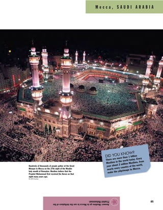 85
Answer:MuslimsgotoMeccatoseethebirthplaceofthe
ProphetMuhammad.
★
M e c c a , S A U D I A R A B I A
Hundreds of thousands of people gather at the Great
Mosque in Mecca on the 27th night of the Muslim
holy month of Ramadan. Muslims believe that the
Prophet Muhammad first received the Koran on that
night many years ago.
© AFP/Corbis
DID YOU KNOW?
There are more than 1 billion
Muslims in the world today. Every
year about 2 million Muslims, from
nearly every country of the world,
make the pilgrimage to Mecca.
 