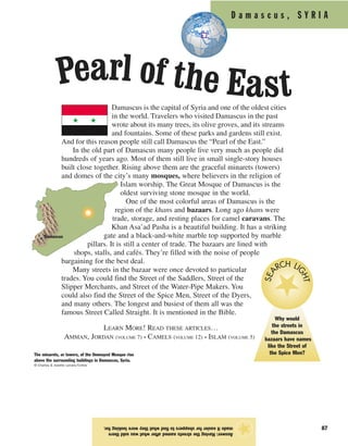 87
Answer:Havingthestreetsnamedafterwhatwassoldthere
madeiteasierforshopperstofindwhattheywerelookingfor.
★
D a m a s c u s , S Y R I A
Damascus is the capital of Syria and one of the oldest cities
in the world. Travelers who visited Damascus in the past
wrote about its many trees, its olive groves, and its streams
and fountains. Some of these parks and gardens still exist.
And for this reason people still call Damascus the “Pearl of the East.”
In the old part of Damascus many people live very much as people did
hundreds of years ago. Most of them still live in small single-story houses
built close together. Rising above them are the graceful minarets (towers)
and domes of the city’s many mosques, where believers in the religion of
Islam worship. The Great Mosque of Damascus is the
oldest surviving stone mosque in the world.
One of the most colorful areas of Damascus is the
region of the khans and bazaars. Long ago khans were
trade, storage, and resting places for camel caravans. The
Khan Asa’ad Pasha is a beautiful building. It has a striking
gate and a black-and-white marble top supported by marble
pillars. It is still a center of trade. The bazaars are lined with
shops, stalls, and cafés. They’re filled with the noise of people
bargaining for the best deal.
Many streets in the bazaar were once devoted to particular
trades. You could find the Street of the Saddlers, Street of the
Slipper Merchants, and Street of the Water-Pipe Makers. You
could also find the Street of the Spice Men, Street of the Dyers,
and many others. The longest and busiest of them all was the
famous Street Called Straight. It is mentioned in the Bible.
LEARN MORE! READ THESE ARTICLES…
AMMAN, JORDAN (VOLUME 7) • CAMELS (VOLUME 12) • ISLAM (VOLUME 5)
The minarets, or towers, of the Ommayed Mosque rise
above the surrounding buildings in Damascus, Syria.
© Charles & Josette Lenars/Corbis
Damascus
Pearl of the East
Why would
the streets in
the Damascus
bazaars have names
like the Street of
the Spice Men?
SEA RCH LI
GHT
 