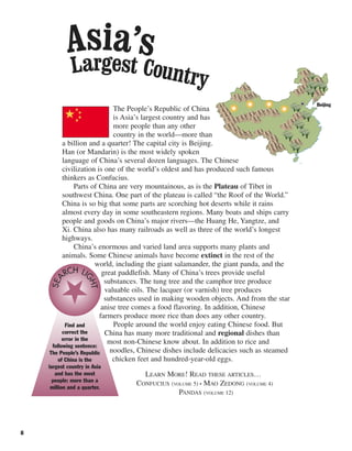 8
The People’s Republic of China
is Asia’s largest country and has
more people than any other
country in the world—more than
a billion and a quarter! The capital city is Beijing.
Han (or Mandarin) is the most widely spoken
language of China’s several dozen languages. The Chinese
civilization is one of the world’s oldest and has produced such famous
thinkers as Confucius.
Parts of China are very mountainous, as is the Plateau of Tibet in
southwest China. One part of the plateau is called “the Roof of the World.”
China is so big that some parts are scorching hot deserts while it rains
almost every day in some southeastern regions. Many boats and ships carry
people and goods on China’s major rivers—the Huang He, Yangtze, and
Xi. China also has many railroads as well as three of the world’s longest
highways.
China’s enormous and varied land area supports many plants and
animals. Some Chinese animals have become extinct in the rest of the
world, including the giant salamander, the giant panda, and the
great paddlefish. Many of China’s trees provide useful
substances. The tung tree and the camphor tree produce
valuable oils. The lacquer (or varnish) tree produces
substances used in making wooden objects. And from the star
anise tree comes a food flavoring. In addition, Chinese
farmers produce more rice than does any other country.
People around the world enjoy eating Chinese food. But
China has many more traditional and regional dishes than
most non-Chinese know about. In addition to rice and
noodles, Chinese dishes include delicacies such as steamed
chicken feet and hundred-year-old eggs.
LEARN MORE! READ THESE ARTICLES…
CONFUCIUS (VOLUME 5) • MAO ZEDONG (VOLUME 4)
PANDAS (VOLUME 12)
Find and
correct the
error in the
following sentence:
The People’s Republic
of China is the
largest country in Asia
and has the most
people: more than a
million and a quarter.
SEA
RCH LI
GHT
Largest Country
Asia’s
Beijing
 