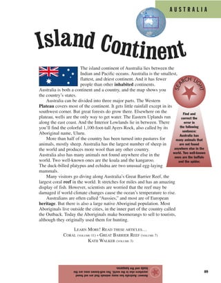 89
Answer:Australiahasmanyanimalsthatarenotfound
anywhereelseintheworld.Twowell-knownonesarethe
koalaandthekangaroo.
★
A U S T R A L I A
The island continent of Australia lies between the
Indian and Pacific oceans. Australia is the smallest,
flattest, and driest continent. And it has fewer
people than other inhabited continents.
Australia is both a continent and a country, and the map shows you
the country’s states.
Australia can be divided into three major parts. The Western
Plateau covers most of the continent. It gets little rainfall except in its
southwest corner. But great forests do grow there. Elsewhere on the
plateau, wells are the only way to get water. The Eastern Uplands run
along the east coast. And the Interior Lowlands lie in between. There
you’ll find the colorful 1,100-foot-tall Ayers Rock, also called by its
Aboriginal name, Uluru.
More than half of the country has been turned into pastures for
animals, mostly sheep. Australia has the largest number of sheep in
the world and produces more wool than any other country.
Australia also has many animals not found anywhere else in the
world. Two well-known ones are the koala and the kangaroo.
The duck-billed platypus and echidna are two unusual egg-laying
mammals.
Many visitors go diving along Australia’s Great Barrier Reef, the
largest coral reef in the world. It stretches for miles and has an amazing
display of fish. However, scientists are worried that the reef may be
damaged if world climate changes cause the ocean’s temperature to rise.
Australians are often called “Aussies,” and most are of European
heritage. But there is also a large native Aboriginal population. Most
Aboriginals live outside the cities, in the inner part of the country called
the Outback. Today the Aboriginals make boomerangs to sell to tourists,
although they originally used them for hunting.
LEARN MORE! READ THESE ARTICLES…
CORAL (VOLUME 11) • GREAT BARRIER REEF (VOLUME 7)
KATH WALKER (VOLUME 3)
Find and
correct the
error in
the following
sentence:
Australia has
many animals that
are not found
anywhere else in the
world. Two well-known
ones are the buffalo
and the spider.
SEA
RCH LI
GHT
Island Continent
 