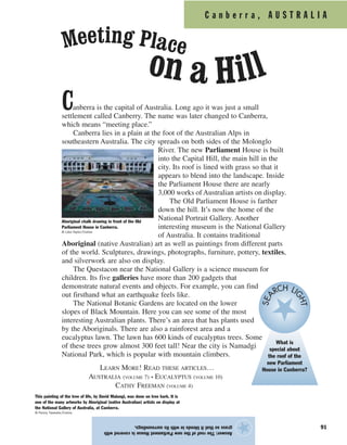 C a n b e r r a , A U S T R A L I A
91
Answer:TheroofofthenewParliamentHouseiscoveredwith
grasssothatitblendsinwithitssurroundings.
★
Canberra is the capital of Australia. Long ago it was just a small
settlement called Canberry. The name was later changed to Canberra,
which means “meeting place.”
Canberra lies in a plain at the foot of the Australian Alps in
southeastern Australia. The city spreads on both sides of the Molonglo
River. The new Parliament House is built
into the Capital Hill, the main hill in the
city. Its roof is lined with grass so that it
appears to blend into the landscape. Inside
the Parliament House there are nearly
3,000 works of Australian artists on display.
The Old Parliament House is farther
down the hill. It’s now the home of the
National Portrait Gallery. Another
interesting museum is the National Gallery
of Australia. It contains traditional
Aboriginal (native Australian) art as well as paintings from different parts
of the world. Sculptures, drawings, photographs, furniture, pottery, textiles,
and silverwork are also on display.
The Questacon near the National Gallery is a science museum for
children. Its five galleries have more than 200 gadgets that
demonstrate natural events and objects. For example, you can find
out firsthand what an earthquake feels like.
The National Botanic Gardens are located on the lower
slopes of Black Mountain. Here you can see some of the most
interesting Australian plants. There’s an area that has plants used
by the Aboriginals. There are also a rainforest area and a
eucalyptus lawn. The lawn has 600 kinds of eucalyptus trees. Some
of these trees grow almost 300 feet tall! Near the city is Namadgi
National Park, which is popular with mountain climbers.
LEARN MORE! READ THESE ARTICLES…
AUSTRALIA (VOLUME 7) • EUCALYPTUS (VOLUME 10)
CATHY FREEMAN (VOLUME 4)
This painting of the tree of life, by David Malangi, was done on tree bark. It is
one of the many artworks by Aboriginal (native Australian) artists on display at
the National Gallery of Australia, at Canberra.
© Penny Tweedie/Corbis
Aboriginal chalk drawing in front of the Old
Parliament House in Canberra.
© Liba Taylor/Corbis
Meeting Place
on a Hill
What is
special about
the roof of the
new Parliament
House in Canberra?
SEA
RCH LIGHT
 