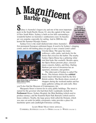 94
Sydney is Australia’s largest city and one of the most important
ports in the South Pacific Ocean. It’s also the capital of the state
of New South Wales. Sydney is built on low hills surrounding a
wonderful harbor on Australia’s southeastern coast. Its beaches
are very popular, especially for surfing. And in 2000 the city
hosted the Summer Olympic Games.
Sydney Cove is the small sheltered inlet where Australia’s
first permanent European settlement began. It used to be Sydney’s shipping
center, and its old landing place (or quay) is now a tourist center called
Circular Quay. The quay has many
walkways, cafés, parks, and docks for the
ferries that crisscross the harbor. The nearby
Sydney Opera House has a glittering white
roof that looks like seashells. Besides opera,
the Opera House presents plays, classical
music concerts, ballets, and films. Darling
Harbour just west of downtown has an
aquarium, museums, and gardens.
The oldest part of Sydney is called The
Rocks. This historic district has cobbled
streets lined with houses built by the first
British settlers. The Rocks draws crowds of
shoppers during the weekend market and has
many galleries selling arts and crafts. Here
you’ll also find the Museum of Contemporary Art.
Macquarie Street is known for its early public buildings. The street is
named for the governor who had them built. Landmarks include the
Parliament House, Sydney Hospital, the Mint Building (which used to
produce money), and the beautiful Hyde Park Barracks (which used to
house soldiers). Nearby, the large grassy field called the Domain, which
was once set aside for public ceremonies, today provides a place for
lunchtime sports and candlelight Christmas caroling.
LEARN MORE! READ THESE ARTICLES…
CANBERRA, AUSTRALIA (VOLUME 7) • OPERA (VOLUME 3) • WAVES (VOLUME 1)
Sydney Harbour Bridge and The Rocks, a
historic district in Sydney.
© Royalty-Free/Corbis
Sydney is
a) the capital of
New South Wales
and Australia’s
largest city.
b) the capital and
largest city of Australia.
c) the oldest port in
the South Pacific.
SEA
RCH LI
GHT
Harbor City
A Magnificent
 