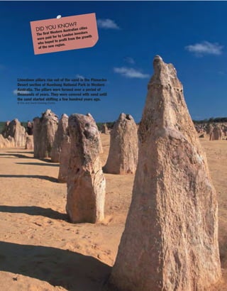96
Limestone pillars rise out of the sand in the Pinnacles
Desert section of Nambung National Park in Western
Australia. The pillars were formed over a period of
thousands of years. They were covered with sand until
the sand started shifting a few hundred years ago.
© Eric and David Hosking/Corbis
DID YOU KNOW?
The first Western Australian cities
were paid for by London investors
who hoped to profit from the growth
of the new region.
 