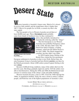 W E S T E R N A U S T R A L I A
97
Answer:ManyofPerth’sroadsandbuildingswerebuiltby
convicts.
★
Western Australia is Australia’s largest state. Much of it is desert.
It receives little rainfall, and the temperature often is higher than
100° F. Most of its people live in Perth, a coastal city that is the
state capital.
The first people to live in Western Australia moved there at
least 40,000 years ago. These Aboriginal people probably
came from islands in Southeast Asia. As they continued to
arrive, they probably introduced to
Australia the wild dog called the “dingo.”
The first Europeans to see Western
Australia were probably Portuguese sailors
in the 1520s. But they didn’t land. The
Dutch East India Company, a trading
company, sailed into the Indian Ocean in
the early 1600s. The Dutch mapped the
coastline, but they didn’t stay either.
In 1829 Captain James Stirling of the
British Navy started the first permanent
European settlement in Australia at what is now Perth. Before then, the
only Europeans living in Australia had been British convicts sent there by
the British government. About 4,000 settlers joined Captain Stirling in the
new colony.
Because of difficult living conditions, many of the settlers died over the
next few years. But things gradually improved, and by 1835 the settlers were
able to feed themselves. During the 1850s and 1860s the British forced male
convicts to construct many of the colony’s roads and public buildings.
Western Australia became a state in 1901. From the 1940s through the
1960s, its population doubled. Today the state is home to about 2 million
people, and Perth has one of the highest populations of Australia’s cities.
LEARN MORE! READ THESE ARTICLES…
AUSTRALIA (VOLUME 7)
CANBERRA, AUSTRALIA (VOLUME 7) • DESERTS (VOLUME 1)
Find and
correct the
error in the
following sentence:
Many of Perth’s
roads and buildings
were built by Canadians.
SEA
RCH LI
GHT
Traditional Aboriginal (native Australian)
face painting.
© Penny Tweedie/Corbis
Desert State
 