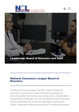 Leadership: Board of Directors and Staff
The National Consumers League, a private, nonprofit membership
organization, is governed by a board of directors with experience in
consumer protection and advocacy, law, business, labor, and public affairs.
Headquartered in Washington, DC, NCL has affiliated members from every
state and collaborates with an extensive nationwide consumer action
network. Organizational affiliations are provided for identification purposes
National Consumers League Board of
Directors

 