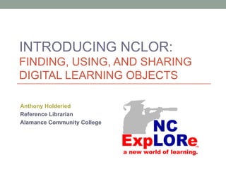 INTRODUCING NCLOR:
FINDING, USING, AND SHARING
DIGITAL LEARNING OBJECTS

Anthony Holderied
Reference Librarian
Alamance Community College
 