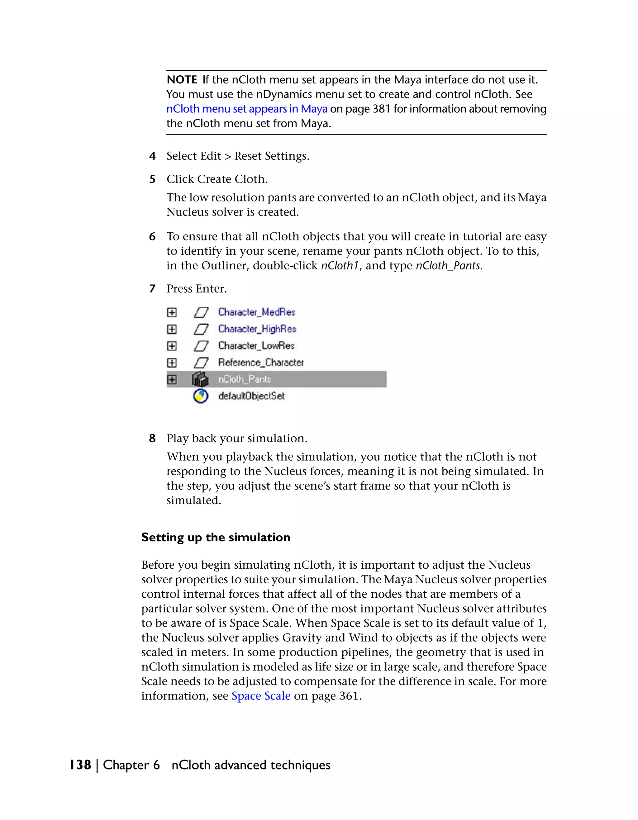 NOTE If the nCloth menu set appears in the Maya interface do not use it.
                You must use the nDynamics menu set to create and control nCloth. See
                nCloth menu set appears in Maya on page 381 for information about removing
                the nCloth menu set from Maya.

            4 Select Edit > Reset Settings.

            5 Click Create Cloth.
                The low resolution pants are converted to an nCloth object, and its Maya
                Nucleus solver is created.

            6 To ensure that all nCloth objects that you will create in tutorial are easy
              to identify in your scene, rename your pants nCloth object. To to this,
              in the Outliner, double-click nCloth1, and type nCloth_Pants.

            7 Press Enter.




            8 Play back your simulation.
                When you playback the simulation, you notice that the nCloth is not
                responding to the Nucleus forces, meaning it is not being simulated. In
                the step, you adjust the scene’s start frame so that your nCloth is
                simulated.


           Setting up the simulation

           Before you begin simulating nCloth, it is important to adjust the Nucleus
           solver properties to suite your simulation. The Maya Nucleus solver properties
           control internal forces that affect all of the nodes that are members of a
           particular solver system. One of the most important Nucleus solver attributes
           to be aware of is Space Scale. When Space Scale is set to its default value of 1,
           the Nucleus solver applies Gravity and Wind to objects as if the objects were
           scaled in meters. In some production pipelines, the geometry that is used in
           nCloth simulation is modeled as life size or in large scale, and therefore Space
           Scale needs to be adjusted to compensate for the difference in scale. For more
           information, see Space Scale on page 361.




138 | Chapter 6 nCloth advanced techniques
 