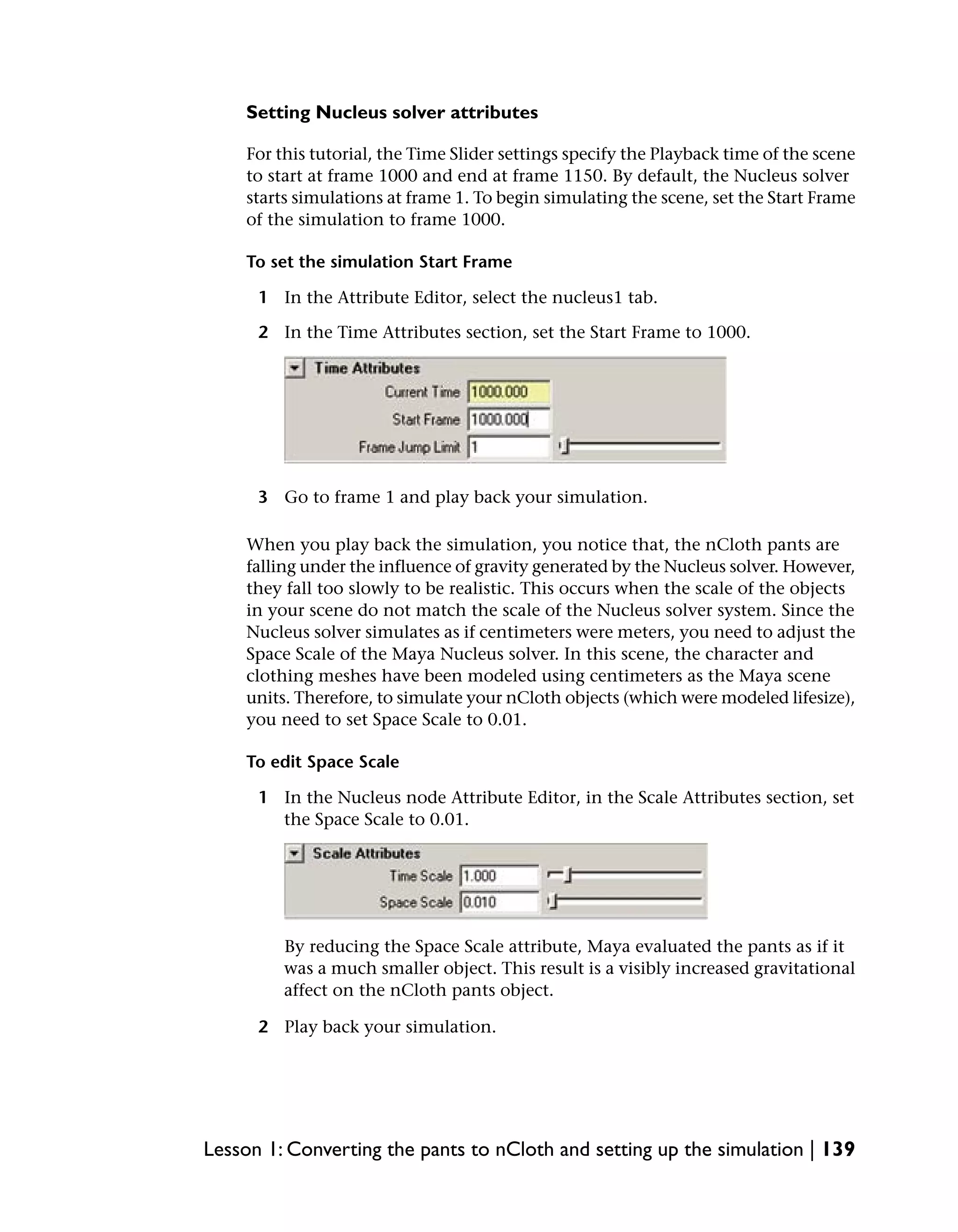 Setting Nucleus solver attributes

    For this tutorial, the Time Slider settings specify the Playback time of the scene
    to start at frame 1000 and end at frame 1150. By default, the Nucleus solver
    starts simulations at frame 1. To begin simulating the scene, set the Start Frame
    of the simulation to frame 1000.

    To set the simulation Start Frame

      1 In the Attribute Editor, select the nucleus1 tab.

      2 In the Time Attributes section, set the Start Frame to 1000.




      3 Go to frame 1 and play back your simulation.

    When you play back the simulation, you notice that, the nCloth pants are
    falling under the influence of gravity generated by the Nucleus solver. However,
    they fall too slowly to be realistic. This occurs when the scale of the objects
    in your scene do not match the scale of the Nucleus solver system. Since the
    Nucleus solver simulates as if centimeters were meters, you need to adjust the
    Space Scale of the Maya Nucleus solver. In this scene, the character and
    clothing meshes have been modeled using centimeters as the Maya scene
    units. Therefore, to simulate your nCloth objects (which were modeled lifesize),
    you need to set Space Scale to 0.01.

    To edit Space Scale

      1 In the Nucleus node Attribute Editor, in the Scale Attributes section, set
        the Space Scale to 0.01.




         By reducing the Space Scale attribute, Maya evaluated the pants as if it
         was a much smaller object. This result is a visibly increased gravitational
         affect on the nCloth pants object.

      2 Play back your simulation.




Lesson 1: Converting the pants to nCloth and setting up the simulation | 139
 